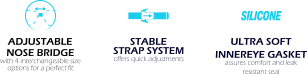 ADJUSTABLE  NOSE BRIDGE with 4 interchangeable size options for a perfect fit STABLE  STRAP SYSTEM offers quick adjustments ULTRA SOFT INNEREYE GASKET assures comfort and leak resistant seal